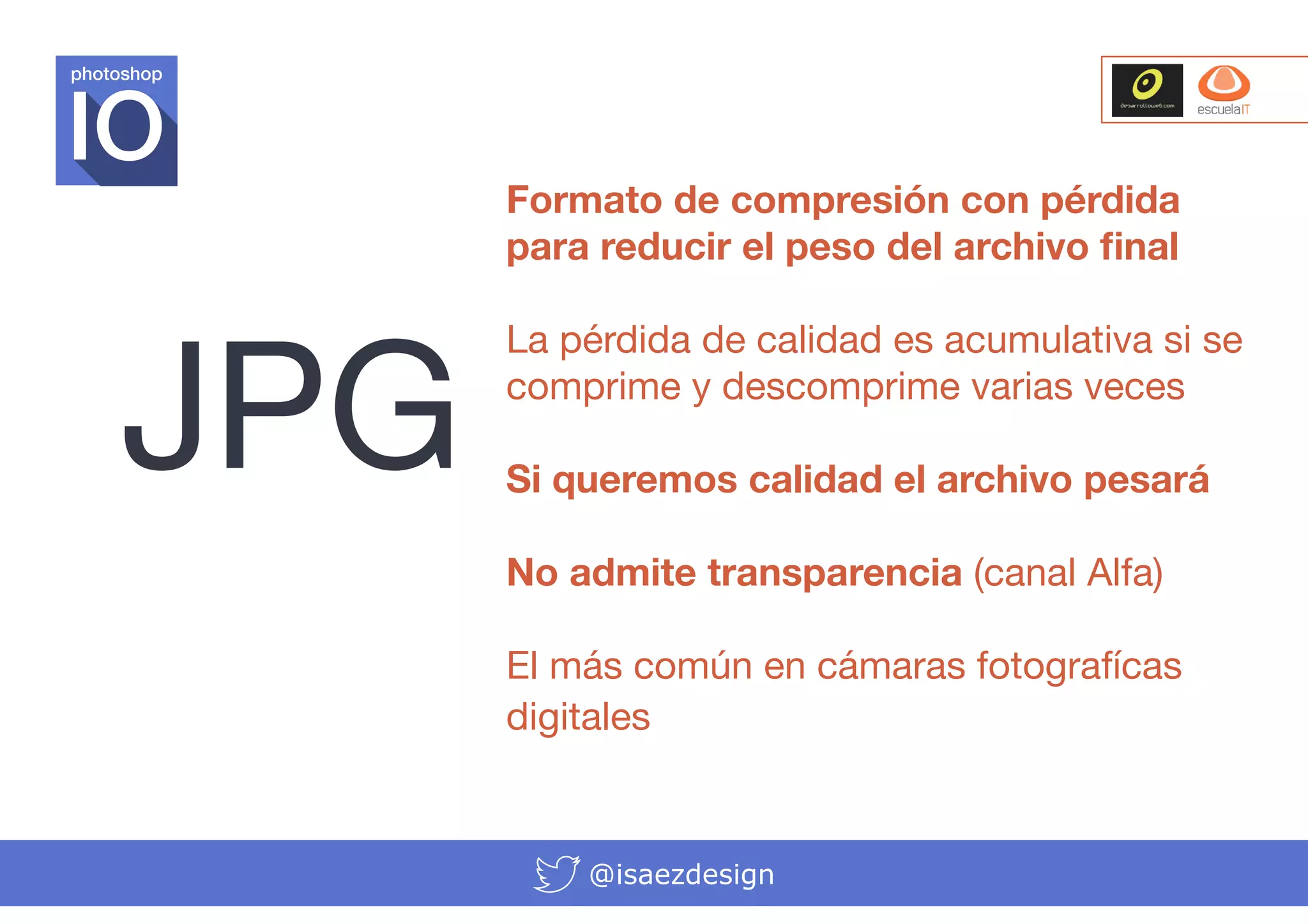 photoshop

JPG

Formato de compresión con pérdida
para reducir el peso del archivo final
La pérdida de calidad es acumulativa si se
comprime y descomprime varias veces
Si queremos calidad el archivo pesará
No admite transparencia (canal Alfa)
El más común en cámaras fotografícas
digitales

@isaezdesign

 