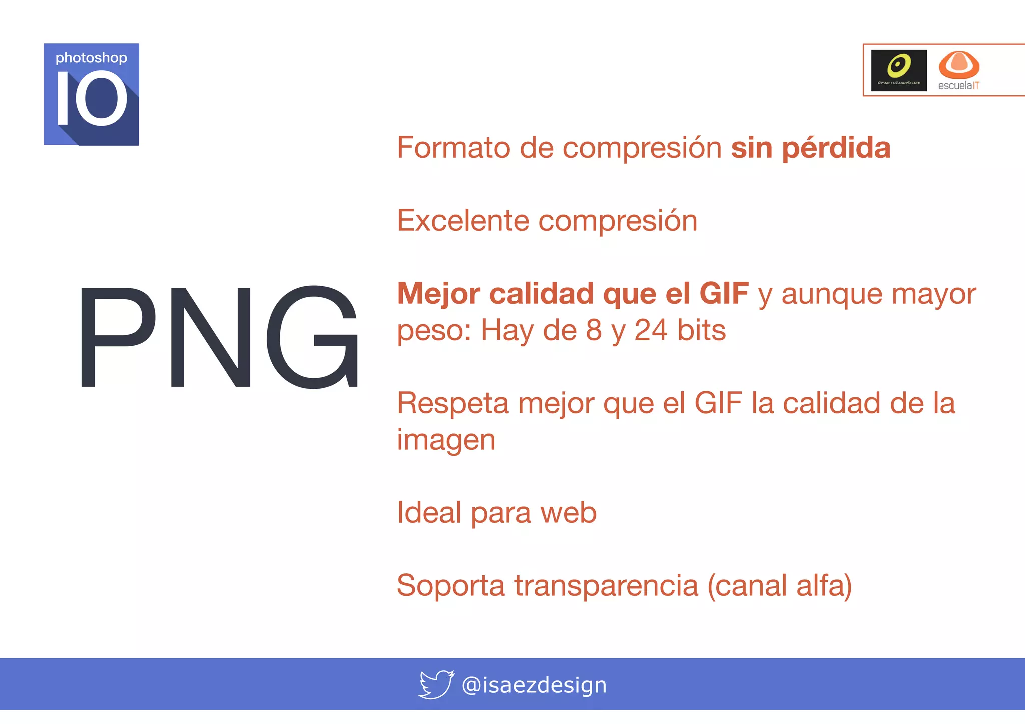 photoshop

Formato de compresión sin pérdida

PNG

Excelente compresión
Mejor calidad que el GIF y aunque mayor
peso: Hay de 8 y 24 bits
Respeta mejor que el GIF la calidad de la
imagen
Ideal para web
Soporta transparencia (canal alfa)
@isaezdesign

 