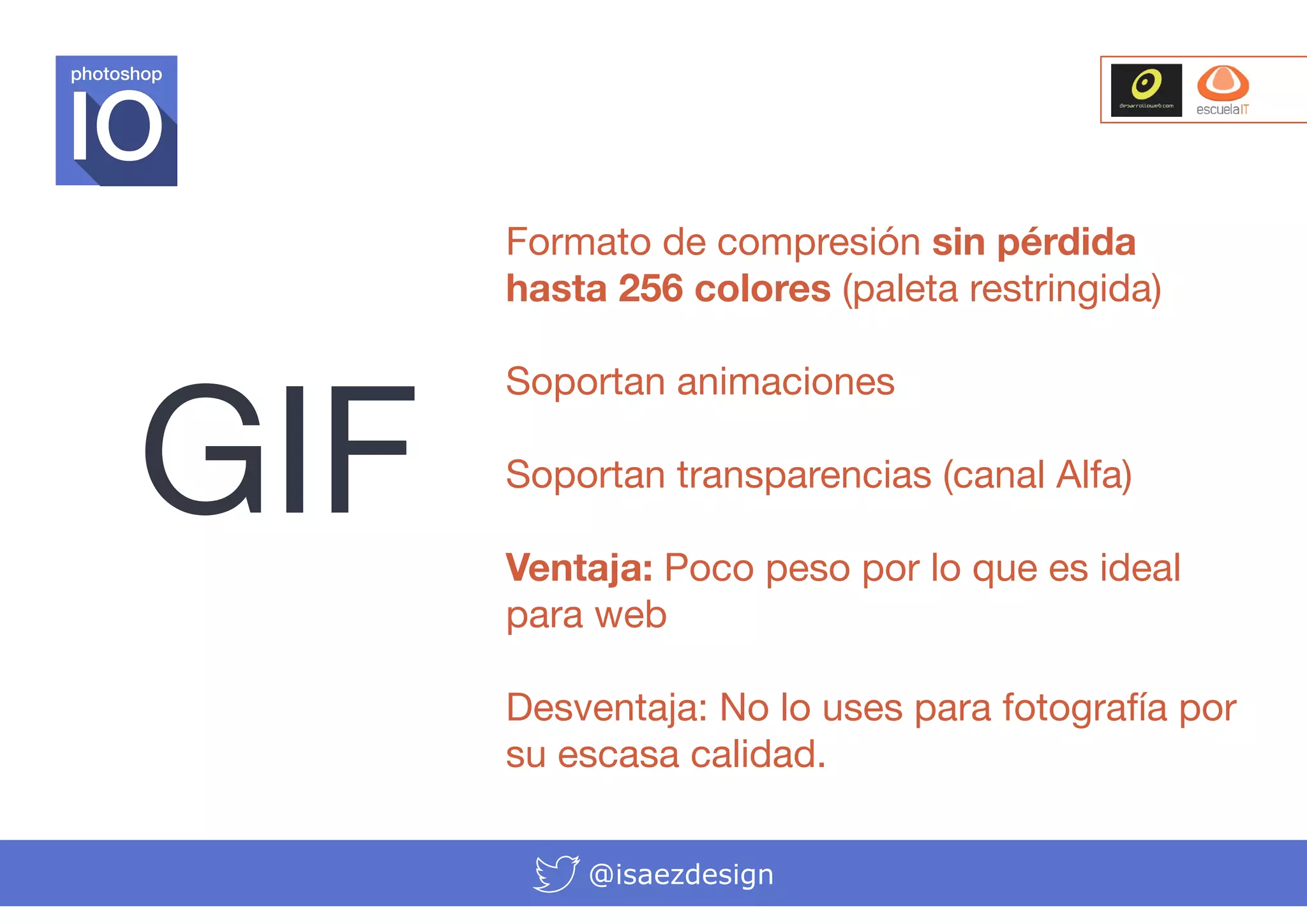 photoshop

Formato de compresión sin pérdida
hasta 256 colores (paleta restringida)

GIF

Soportan animaciones
Soportan transparencias (canal Alfa)
Ventaja: Poco peso por lo que es ideal
para web
Desventaja: No lo uses para fotografía por
su escasa calidad.
@isaezdesign

 