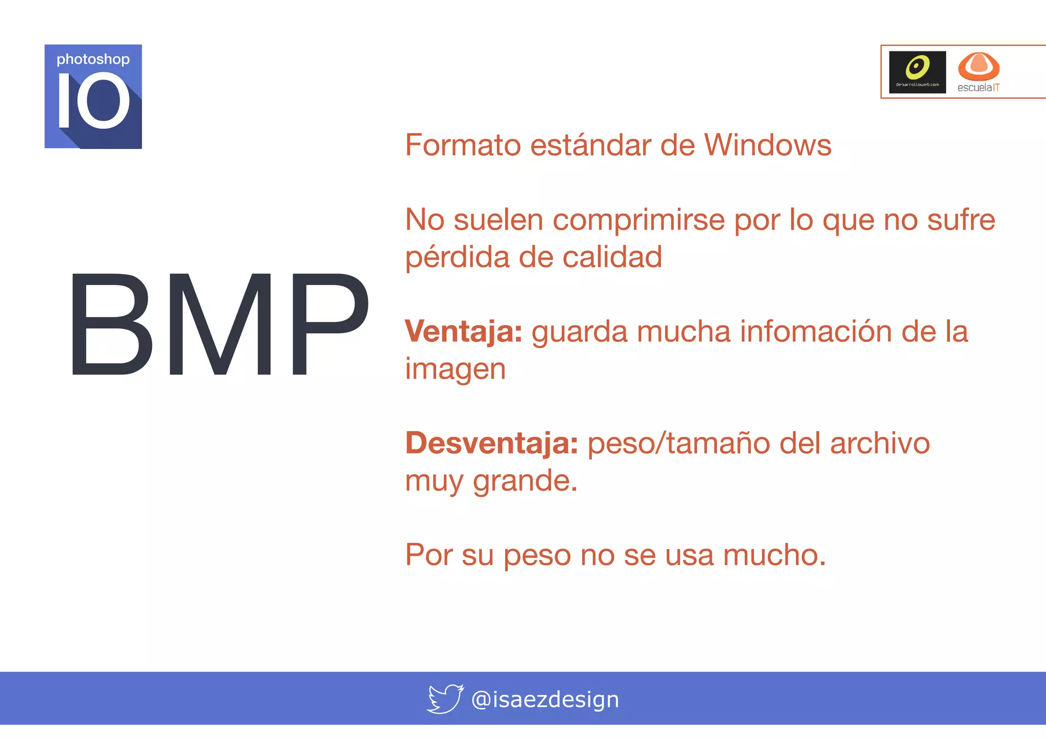 photoshop

Formato estándar de Windows

BMP

No suelen comprimirse por lo que no sufre
pérdida de calidad
Ventaja: guarda mucha infomación de la
imagen
Desventaja: peso/tamaño del archivo
muy grande.
Por su peso no se usa mucho.

@isaezdesign

 