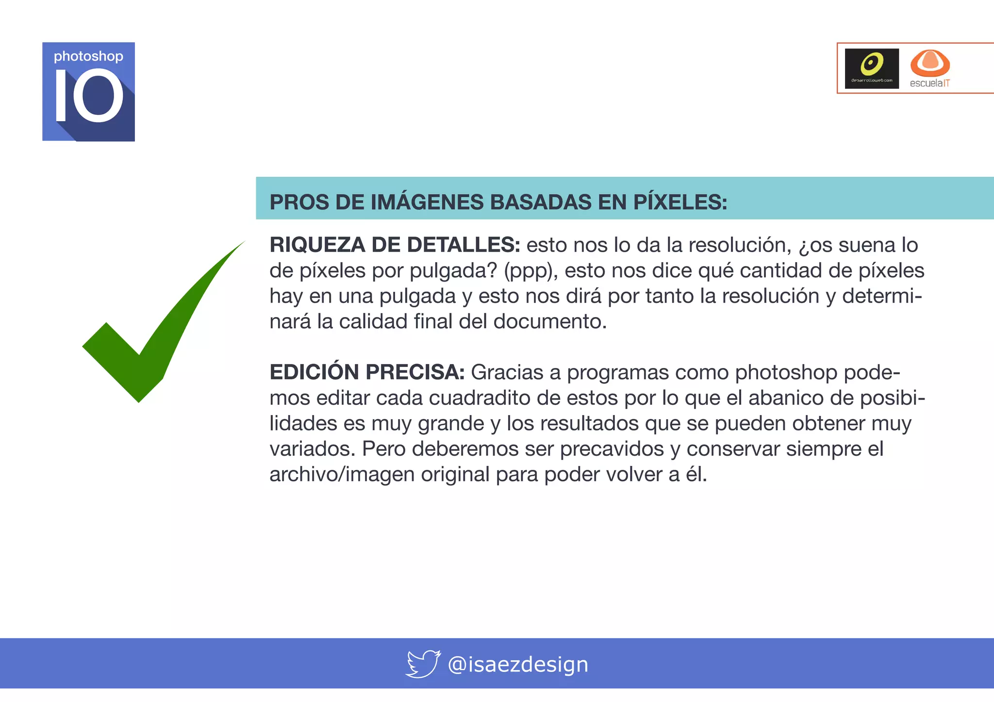 photoshop

PROS DE IMÁGENES BASADAS EN PÍXELES:
RIQUEZA DE DETALLES: esto nos lo da la resolución, ¿os suena lo
de píxeles por pulgada? (ppp), esto nos dice qué cantidad de píxeles
hay en una pulgada y esto nos dirá por tanto la resolución y determinará la calidad final del documento.
EDICIÓN PRECISA: Gracias a programas como photoshop podemos editar cada cuadradito de estos por lo que el abanico de posibilidades es muy grande y los resultados que se pueden obtener muy
variados. Pero deberemos ser precavidos y conservar siempre el
archivo/imagen original para poder volver a él.

@isaezdesign

 