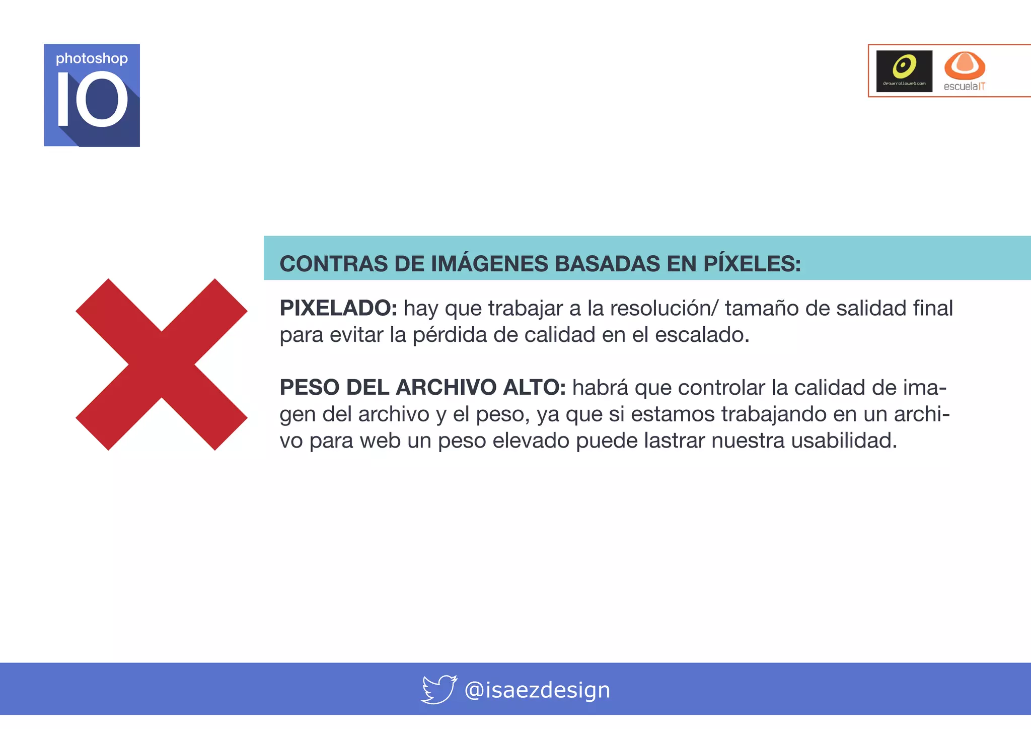 photoshop

CONTRAS DE IMÁGENES BASADAS EN PÍXELES:
PIXELADO: hay que trabajar a la resolución/ tamaño de salidad final
para evitar la pérdida de calidad en el escalado.
PESO DEL ARCHIVO ALTO: habrá que controlar la calidad de imagen del archivo y el peso, ya que si estamos trabajando en un archivo para web un peso elevado puede lastrar nuestra usabilidad.

@isaezdesign

 