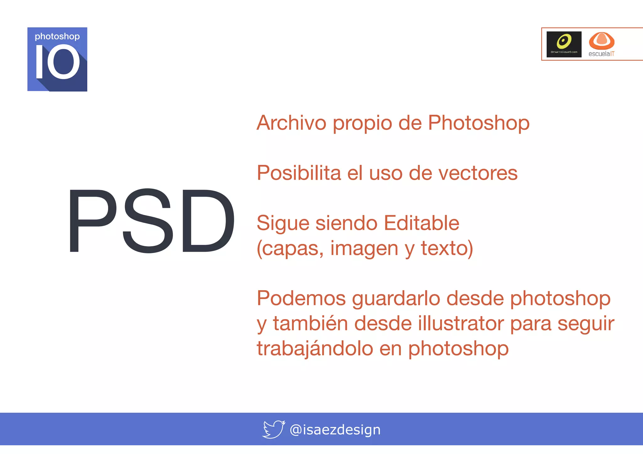 photoshop

Archivo propio de Photoshop

PSD

Posibilita el uso de vectores
Sigue siendo Editable
(capas, imagen y texto)
Podemos guardarlo desde photoshop
y también desde illustrator para seguir
trabajándolo en photoshop

@isaezdesign

 