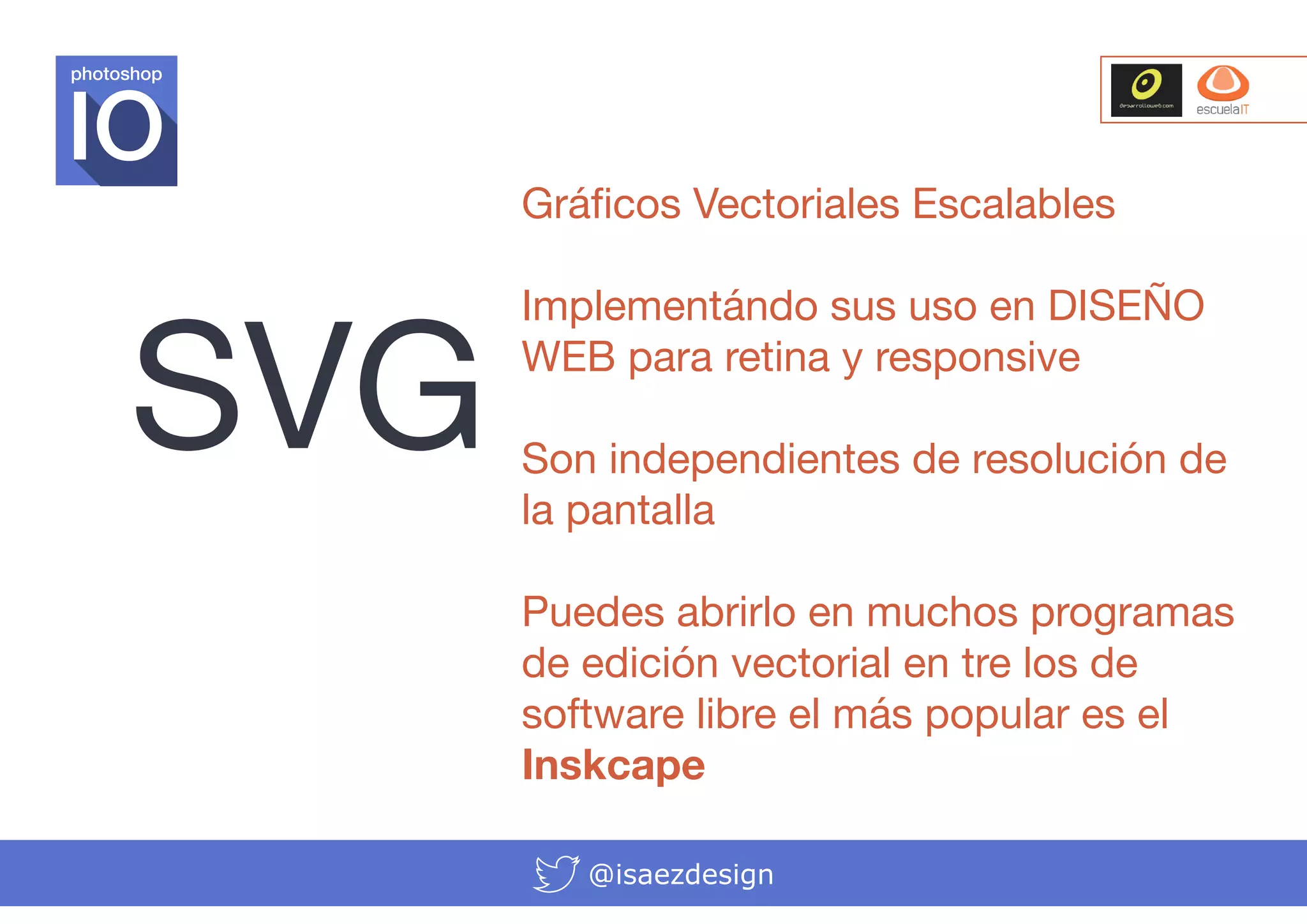 photoshop

Gráficos Vectoriales Escalables

SVG

Implementándo sus uso en DISEÑO
WEB para retina y responsive
Son independientes de resolución de
la pantalla
Puedes abrirlo en muchos programas
de edición vectorial en tre los de
software libre el más popular es el
Inskcape
@isaezdesign

 