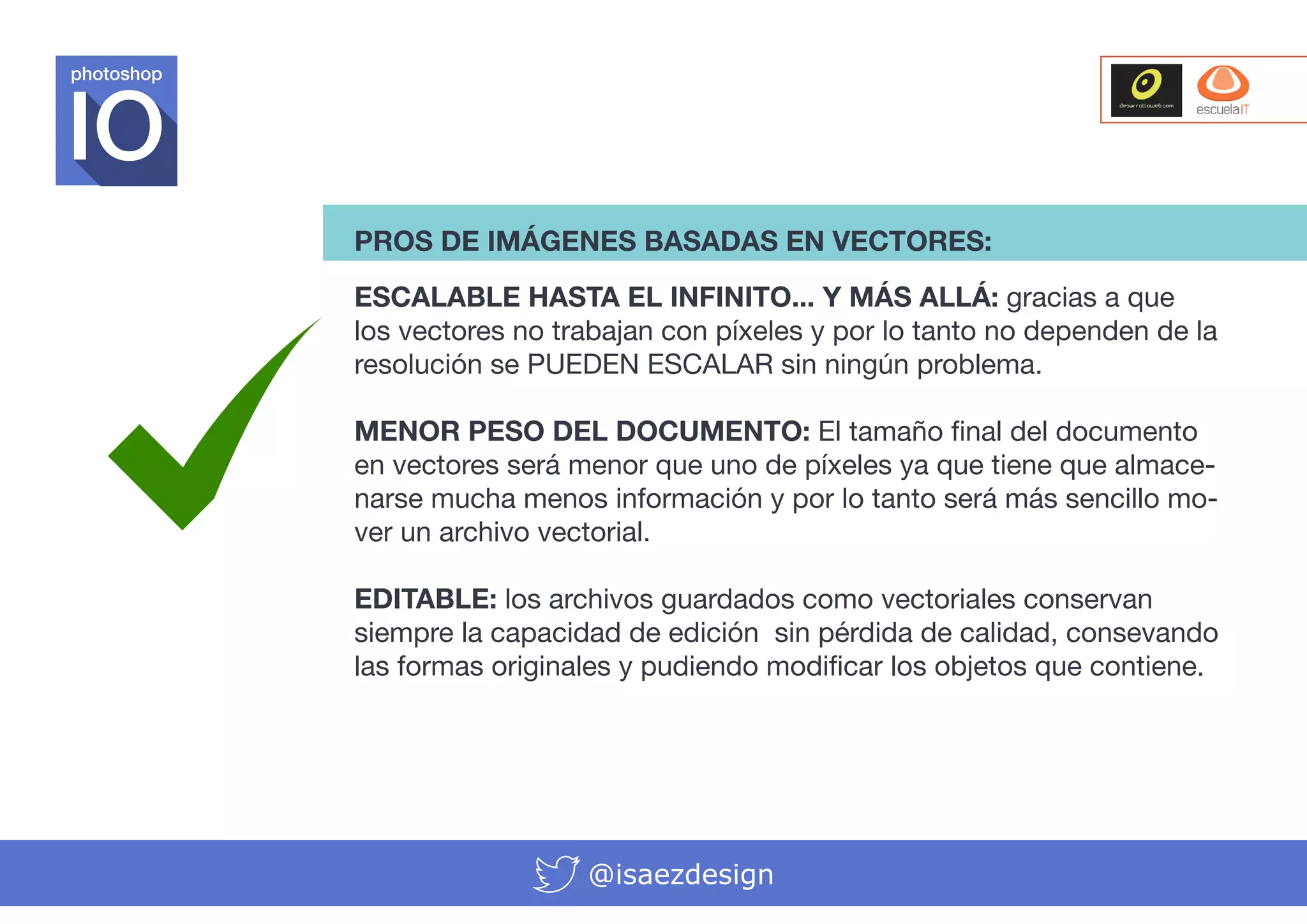 photoshop

PROS DE IMÁGENES BASADAS EN VECTORES:
ESCALABLE HASTA EL INFINITO... Y MÁS ALLÁ: gracias a que
los vectores no trabajan con píxeles y por lo tanto no dependen de la
resolución se PUEDEN ESCALAR sin ningún problema.
MENOR PESO DEL DOCUMENTO: El tamaño final del documento
en vectores será menor que uno de píxeles ya que tiene que almacenarse mucha menos información y por lo tanto será más sencillo mover un archivo vectorial.
EDITABLE: los archivos guardados como vectoriales conservan
siempre la capacidad de edición sin pérdida de calidad, consevando
las formas originales y pudiendo modificar los objetos que contiene.

@isaezdesign

 