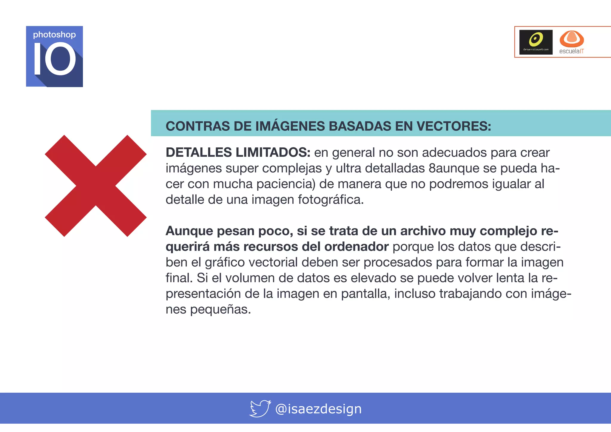 photoshop

CONTRAS DE IMÁGENES BASADAS EN VECTORES:
DETALLES LIMITADOS: en general no son adecuados para crear
imágenes super complejas y ultra detalladas 8aunque se pueda hacer con mucha paciencia) de manera que no podremos igualar al
detalle de una imagen fotográfica.
Aunque pesan poco, si se trata de un archivo muy complejo requerirá más recursos del ordenador porque los datos que describen el gráfico vectorial deben ser procesados para formar la imagen
final. Si el volumen de datos es elevado se puede volver lenta la representación de la imagen en pantalla, incluso trabajando con imágenes pequeñas.

@isaezdesign

 