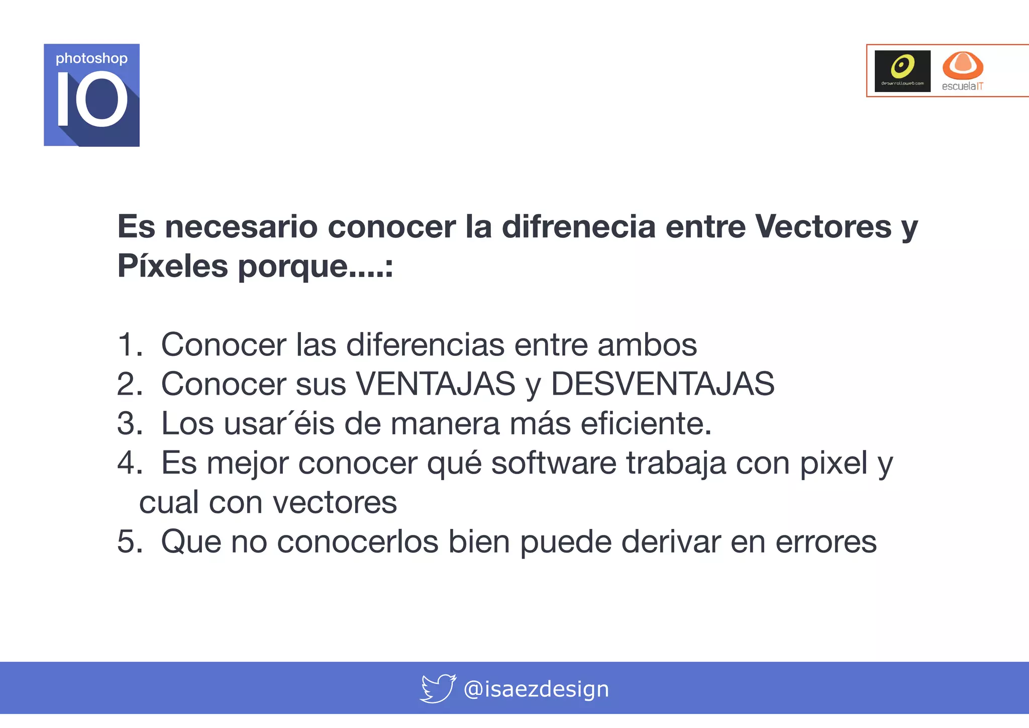 photoshop

Es necesario conocer la difrenecia entre Vectores y
Píxeles porque....:
1.	 Conocer las diferencias entre ambos
2.	 Conocer sus VENTAJAS y DESVENTAJAS
3.	 Los usar´éis de manera más eficiente.
4.	 Es mejor conocer qué software trabaja con pixel y
cual con vectores
5.	 Que no conocerlos bien puede derivar en errores

@isaezdesign

 