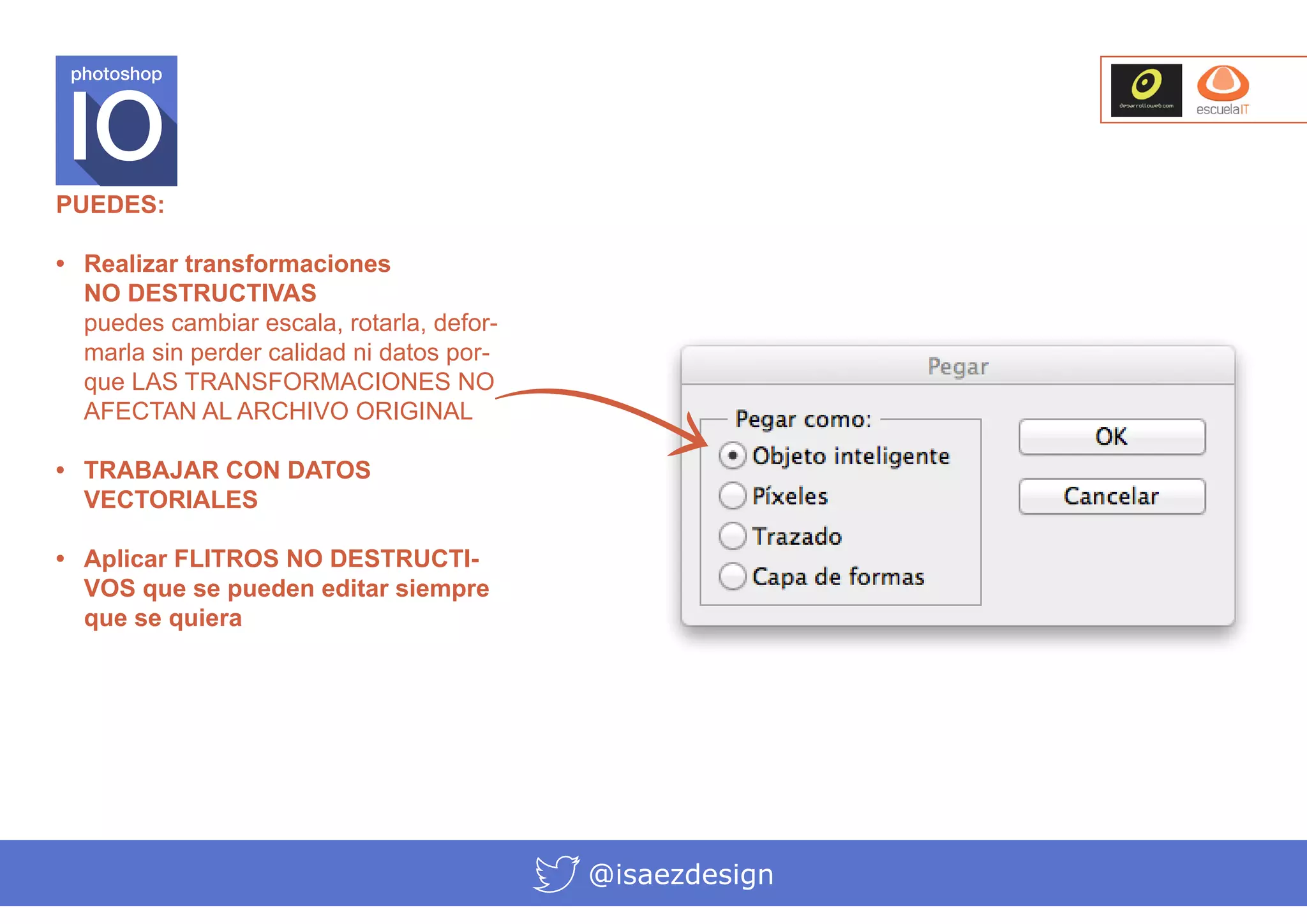 photoshop

PUEDES:
•	 Realizar transformaciones
NO DESTRUCTIVAS
puedes cambiar escala, rotarla, deformarla sin perder calidad ni datos porque LAS TRANSFORMACIONES NO
AFECTAN AL ARCHIVO ORIGINAL
•	 TRABAJAR CON DATOS
VECTORIALES
•	 Aplicar FLITROS NO DESTRUCTIVOS que se pueden editar siempre
que se quiera

@isaezdesign

 