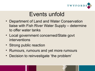 Events unfold
• Department of Land and Water Conservation
liaise with Fish River Water Supply – determine
to offer water tanks
• Local government concerned/State govt
interventions
• Strong public reaction
• Rumours, rumours and yet more rumours
• Decision to reinvestigate ‘the problem’

 
