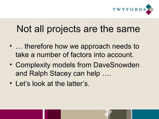 Not all projects are the same
• … therefore how we approach needs to
take a number of factors into account.
• Complexity models from DaveSnowden
and Ralph Stacey can help ….
• Let’s look at the latter’s.

 