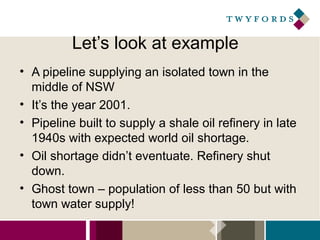 Let’s look at example
• A pipeline supplying an isolated town in the
middle of NSW
• It’s the year 2001.
• Pipeline built to supply a shale oil refinery in late
1940s with expected world oil shortage.
• Oil shortage didn’t eventuate. Refinery shut
down.
• Ghost town – population of less than 50 but with
town water supply!

 