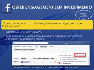 NELSON
MARTINS
OBTER ENGAGEMENT SEM INVESTIMENTO
“Como aumentar a taxa de interação da minha página sem fazer
Publicidade ?”
DEFINIÇÃO TAXA DE INTERAÇÃO
% de pessoas que viram uma publicação e gostaram, comentaram,
partilharam ou clicaram a mesma
Consulte Estatísticas da página>Publicações> selecione a Taxa de interação
 