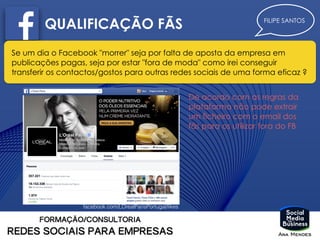 FILIPE SANTOS
QUALIFICAÇÃO FÃS
Se um dia o Facebook "morrer" seja por falta de aposta da empresa em
publicações pagas, seja por estar "fora de moda" como irei conseguir
transferir os contactos/gostos para outras redes sociais de uma forma eficaz ?
facebook.com/LOrealParisPortugal/likes
De acordo com as regras da
plataforma não pode extrair
um ficheiro com o email dos
fãs para os utilizar fora do FB
 
