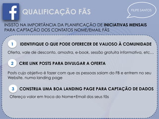 FILIPE SANTOS
QUALIFICAÇÃO FÃS
INSISTO NA IMPORTÂNCIA DA PLANIFICAÇÃO DE INICIATIVAS MENSAIS
PARA CAPTAÇÃO DOS CONTATOS NOME/EMAIL FÃS
1 IDENTIFIQUE O QUE PODE OFERECER DE VALIOSO À COMUNIDADE
Oferta, vale de desconto, amostra, e-book, sessão gratuita informativa, etc…
2 CRIE LINK POSTS PARA DIVULGAR A OFERTA
Posts cujo objetivo é fazer com que as pessoas saiam do FB e entrem no seu
Website, numa landing page
3 CONSTRUA UMA BOA LANDING PAGE PARA CAPTAÇÃO DE DADOS
Ofereça valor em troca do Nome+Email dos seus fãs
 