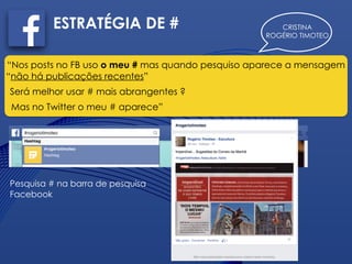 CRISTINA
ROGÉRIO TIMOTEO
ESTRATÉGIA DE #
“Nos posts no FB uso o meu # mas quando pesquiso aparece a mensagem
“não há publicações recentes”
Será melhor usar # mais abrangentes ?
Mas no Twitter o meu # aparece”
Pesquisa # na barra de pesquisa
Facebook
 