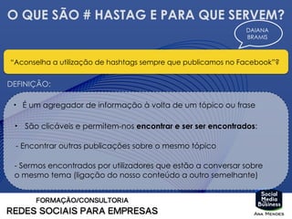 O QUE SÃO # HASTAG E PARA QUE SERVEM?
“Aconselha a utilização de hashtags sempre que publicamos no Facebook”?
DAIANA
BRAMIS
DEFINIÇÃO:
• É um agregador de informação à volta de um tópico ou frase
• São clicáveis e permitem-nos encontrar e ser ser encontrados:
- Encontrar outras publicações sobre o mesmo tópico
- Sermos encontrados por utilizadores que estão a conversar sobre
o mesmo tema (ligação do nosso conteúdo a outro semelhante)
 