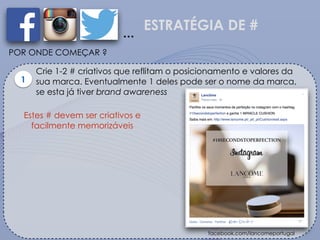 ESTRATÉGIA DE #
…
POR ONDE COMEÇAR ?
Crie 1-2 # criativos que reflitam o posicionamento e valores da
sua marca. Eventualmente 1 deles pode ser o nome da marca,
se esta já tiver brand awareness
1
facebook.com/lancomeportugal
Estes # devem ser criativos e
facilmente memorizáveis
 