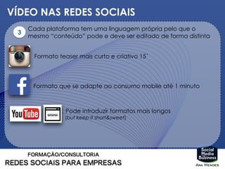VÍDEO NAS REDES SOCIAIS
3
Cada plataforma tem uma linguagem própria pelo que o
mesmo “conteúdo” pode e deve ser editado de forma distinta
Formato teaser mais curto e criativo 15´
Formato que se adapte ao consumo mobile até 1 minuto
Pode introduzir formatos mais longos
(but keep it short&sweet)
 