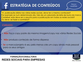 ESTRATÉGIA DE CONTEÚDOS PAULA
MARTINS
“A publicação diária nas várias redes sociais, deve ter o mesmo conteúdo?
Por exemplo se num determinado dia, falo de um sabonete de leite de burra da marca
Castelbel, este deve ser o assunto para a publicação em todas as redes sociais?
Ou deve -se fazer o contrário?”
CUIDADO:
• Não produza conteúdo de forma dispersa
• Não faça copy paste da mesma imagem/copy nas várias Redes Sociais
• Se a marca/projeto é seu pelo menos crie um copy ainda mais pessoal
para os seus amigos
 