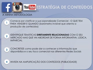 ESTRATÉGIA DE CONTEÚDOS
A MINHA METODOLOGIA
1
Comece por clarificar a sua sazonalizade Comercial - O QUE TEM
PARA VENDER E QUANDO (barómetro invisível que orienta a
produção de conteúdos)
…
IDENTIFIQUE TEMÁTICAS DIRETAMENTE RELACIONADAS COM O SEU
MERCADO MAS QUE VAI ABORDAR DE FORMA INFORMATIVA, LÚDICA,
IMPARCIAL
2
3 CONCRETIZE como pode dar a conhecer a informação que
disponibiliza e o seu foco comercial nas diferentes Redes Sociais
4 INVISTA NA AMPLIFICAÇÃO DOS CONTEÚDOS (PUBLICIDADE)
 