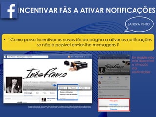 SANDRA PINTO
INCENTIVAR FÃS A ATIVAR NOTIFICAÇÕES
• “Como posso incentivar os novos fãs da página a ativar as notificações
se não é possível enviar-lhe mensagens ?
facebook.com/inesfrancomaquilhagemecabelos
Em mobile não
está disponível
a ativação
das
notificações
 