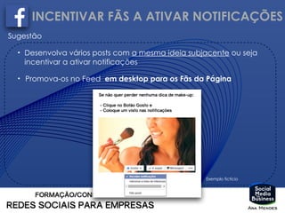 INCENTIVAR FÃS A ATIVAR NOTIFICAÇÕES
Sugestão
• Desenvolva vários posts com a mesma ideia subjacente ou seja
incentivar a ativar notificações
• Promova-os no Feed em desktop para os Fãs da Página
Exemplo fictício
 
