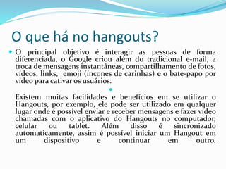 O que há no hangouts?
 O principal objetivo é interagir as pessoas de forma
diferenciada, o Google criou além do tradicional e-mail, a
troca de mensagens instantâneas, compartilhamento de fotos,
vídeos, links, emoji (íncones de carinhas) e o bate-papo por
vídeo para cativar os usuários.

Existem muitas facilidades e benefícios em se utilizar o
Hangouts, por exemplo, ele pode ser utilizado em qualquer
lugar onde é possível enviar e receber mensagens e fazer vídeo
chamadas com o aplicativo do Hangouts no computador,
celular ou tablet. Além disso é sincronizado
automaticamente, assim é possível iniciar um Hangout em
um dispositivo e continuar em outro.
 