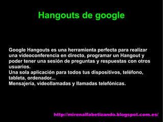 Hangouts de google
Google Hangouts es una herramienta perfecta para realizar
una videoconferencia en directo, programar un Hangout y
poder tener una sesión de preguntas y respuestas con otros
usuarios.
Una sola aplicación para todos tus dispositivos, teléfono,
tableta, ordenador...
Mensajería, videollamadas y llamadas telefónicas.
http://mirenalfabetizando.blogspot.com.es/
 
