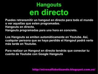 Hangouts
en directo
Puedes retransmitir un hangout en directo para todo el mundo
o ver aquellas que esten programadas.
Hangouts en directo.
Hangouts programadas para una hora en concreto.
Los Hangouts se emiten automáticamente en Youtube. Así,
cualquier persona que se haya perdido el Hangout podrá verlo
más tarde en Youtube.
Para realizar un Hangout en directo tendrás que conectar tu
cuenta de Youtube con Google Hangouts
http://mirenalfabetizando.blogspot.com.es/
 