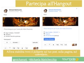 Partecipa all’Hangout 
All’ora stabilita trovi il pulsante sul tuo post, sulla pagina, sul 
calendario… 
@michamati +Michaela Matichecchia 
 
