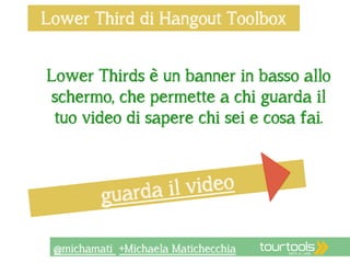 Lower Third di Hangout Toolbox 
Lower Thirds è un banner in basso allo 
schermo, che permette a chi guarda il 
tuo video di sapere chi sei e cosa fai. 
guarda il video 
@michamati +Michaela Matichecchia 
 