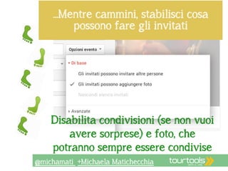 …Mentre cammini, stabilisci cosa 
possono fare gli invitati 
la privacy 
Disabilita condivisioni (se non vuoi 
avere sorprese) e foto, che 
potranno sempre essere condivise 
@michamati +Michaela Matichecchia 
 