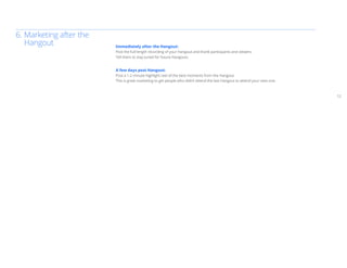 6.	Marketing after the
	Hangout                 Immediately after the Hangout:
                         Post the full-length recording of your Hangout and thank participants and viewers.
                         Tell them to stay tuned for future Hangouts.


                         A few days post Hangout:
                         Post a 1-2 minute highlight reel of the best moments from the Hangout.
                         This is great marketing to get people who didn’t attend the last Hangout to attend your next one.



                                                                                                                             12
 