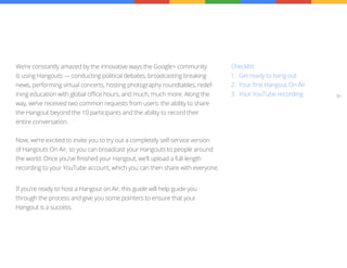 We’re constantly amazed by the innovative ways the Google+ community            Checklist
is using Hangouts — conducting political debates, broadcasting breaking         1.	 Get ready to hang out
news, performing virtual concerts, hosting photography roundtables, redef-      2.	 Your first Hangout On Air
ining education with global office hours, and much, much more. Along the        3.	 Your YouTube recording      01

way, we’ve received two common requests from users: the ability to share
the Hangout beyond the 10 participants and the ability to record their
entire conversation.


Now, we’re excited to invite you to try out a completely self-service version
of Hangouts On Air, so you can broadcast your Hangouts to people around
the world. Once you’ve finished your Hangout, we’ll upload a full-length
recording to your YouTube account, which you can then share with everyone.


If you’re ready to host a Hangout on Air, this guide will help guide you
through the process and give you some pointers to ensure that your
Hangout is a success.
 