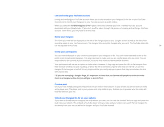 Link and verify your YouTube account

Linking and verifying your YouTube account allows you to also broadcast your Hangout On Air live on your YouTube
channel and to record your Hangouts to your YouTube account as public videos.

When you select the “Enable Hangouts On Air” option, we’ll check whether you have a verified YouTube account
associated with your Google login. If you don’t, you’ll be taken through the process of creating and verifying a YouTube
account. Don’t worry, you only have to do this once.


Name your Hangout

The name you enter will be displayed as the title of the Hangout post in your Google+ stream as well as the title of the
recording saved to your YouTube account. The Hangout title cannot be changed after you set it. The YouTube video title
can be adjusted on YouTube.                                                                                                  04


Invite your participants

You can invite individuals or your circles to participate in your Hangout on Air. You can’t invite extended circles or the
public to join broadcasted Hangouts. It is very important to make sure you are careful about who you invite. You are
responsible for the content of your broadcast. Accounts that violate our terms will be disabled.

Your participants will not see an option to invite others. However, if they copy and paste the URL of the Hangout from
their browser window and post it publicly, or email the link to someone, anyone who clicks on the link can join the
Hangout if the Hangout is not full. It’s very important that you clarify with participants that they cannot share the link
with anyone else.

* If you are managing a Google+ Page, it’s important to note that you cannot add people to circles or invite
them to a Hangout unless they’ve add you to a circle first.


Preview post
Once you have invited participants they will receive an invite in their stream. In your stream you will see both an invite
and a player post. The player post is your preview post only visible to you. It allows you to preview what the video will
look like before it goes live.


Embed your Hangout On Air on your website
If you want to broadcast your Hangout live on a website you own, you can click the “embed” link and copy and paste the
code into your website. This embeds a YouTube player onto your site, and your visitors can watch the live Hangout On
Air directly from your site, as well as on Google+ and your YouTube channel.
 