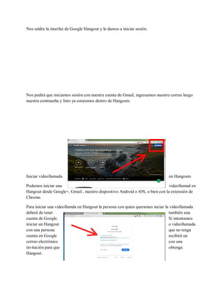 Nos saldra la interfaz de Google Hangout y le damos a iniciar sesión.
Nos pedirá que iniciamos sesión con nuestra cuenta de Gmail, ingresamos nuestro correo luego
nuestra contraseña y listo ya estaremos dentro de Hangouts
Iniciar videollamada en Hangouts
Podemos iniciar una videollamad en
Hangout desde Google+, Gmail , nuestro dispositivo Android o iOS, o bien con la extensión de
Chrome.
Para iniciar una videollamda en Hangout la persona con quien queramos inciar la videollamada
deberá de tener también una
cuenta de Google. Si intentamos
iniciar un Hangout o videollamada
con una persona que no tenga
cuenta en Google recibirá un
correo electrónico con una
invitación para que obtenga
Hangout.
 
