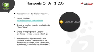 Hangouts On Air (HOA)
• 
• 
• 
• 
• 

Puedes iniciarlos desde diferentes sitios.
Desde esta URL
https://plus.google.com/ha...