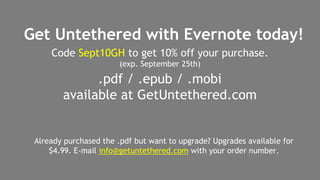 Get Untethered with Evernote today! 
Code Sept10GH to get 10% off your purchase. 
(exp. September 25th) 
.pdf / .epub / .mobi 
available at GetUntethered.com 
Already purchased the .pdf but want to upgrade? Upgrades available for 
$4.99. E-mail info@getuntethered.com with your order number. 
 