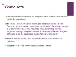 +
Como será
Os encontros serão através de hangouts com convidados e todos
poderão participar.
Esta é uma ferramenta sem custo que possibilita que a Rede
Entrelaços cumpra e expanda sua missão de “ fortalecer os laços
e articular informações e recursos entre diversas pessoas,
segmentos e organizações,através do desenvolvimento de ações
coletivas,a fim de promover a cidadania participativa.”
Faremos neste ano de 2016 cinco encontros, com o tema da
Infância.
A mediadora dos encontros será: Rosana Padial.
 