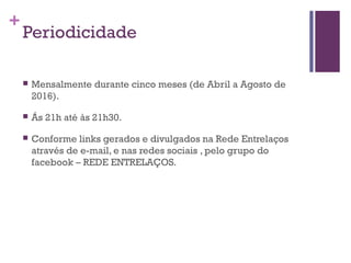 +
Periodicidade
 Mensalmente durante cinco meses (de Abril a Agosto de
2016).
 Ás 21h até às 21h30.
 Conforme links gerados e divulgados na Rede Entrelaços
através de e-mail, e nas redes sociais , pelo grupo do
facebook – REDE ENTRELAÇOS.
 