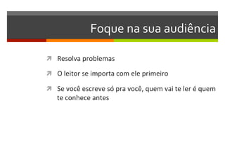 Foque	
  na	
  sua	
  audiência	
  

ì  Resolva	
  problemas	
  

ì  O	
  leitor	
  se	
  importa	
  com	
  ele	
  primeiro	
  

ì  Se	
  você	
  escreve	
  só	
  pra	
  você,	
  quem	
  vai	
  te	
  ler	
  é	
  quem	
  
     te	
  conhece	
  antes	
  
 