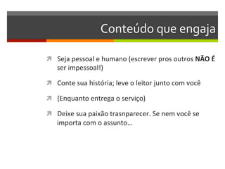 Conteúdo	
  que	
  engaja	
  

ì  Seja	
  pessoal	
  e	
  humano	
  (escrever	
  pros	
  outros	
  NÃO	
  É	
  
     ser	
  impessoal!)	
  

ì  Conte	
  sua	
  história;	
  leve	
  o	
  leitor	
  junto	
  com	
  você	
  

ì  (Enquanto	
  entrega	
  o	
  serviço)	
  

ì  Deixe	
  sua	
  paixão	
  trasnparecer.	
  Se	
  nem	
  você	
  se	
  
     importa	
  com	
  o	
  assunto…	
  
 