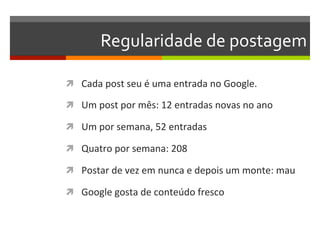 Regularidade	
  de	
  postagem	
  

ì  Cada	
  post	
  seu	
  é	
  uma	
  entrada	
  no	
  Google.	
  

ì  Um	
  post	
  por	
  mês:	
  12	
  entradas	
  novas	
  no	
  ano	
  

ì  Um	
  por	
  semana,	
  52	
  entradas	
  

ì  Quatro	
  por	
  semana:	
  208	
  

ì  Postar	
  de	
  vez	
  em	
  nunca	
  e	
  depois	
  um	
  monte:	
  mau	
  

ì  Google	
  gosta	
  de	
  conteúdo	
  fresco	
  
 