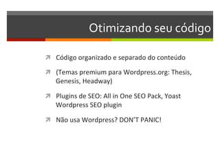 Otimizando	
  seu	
  código	
  

ì  Código	
  organizado	
  e	
  separado	
  do	
  conteúdo	
  

ì  (Temas	
  premium	
  para	
  Wordpress.org:	
  Thesis,	
  
     Genesis,	
  Headway)	
  

ì  Plugins	
  de	
  SEO:	
  All	
  in	
  One	
  SEO	
  Pack,	
  Yoast	
  
     Wordpress	
  SEO	
  plugin	
  

ì  Não	
  usa	
  Wordpress?	
  DON’T	
  PANIC!	
  
 