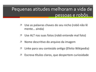 Pequenas	
  atitudes	
  melhoram	
  a	
  vida	
  de	
  
                         pessoas	
  e	
  robôs…	
  
     ì  Use	
  as	
  palavras	
  chaves	
  do	
  seu	
  nicho	
  (robô	
  não	
  lê	
  
          mente…	
  ainda)	
  

     ì  Use	
  ALT	
  nas	
  suas	
  fotos	
  (robô	
  entende	
  mal	
  foto)	
  

     ì  Nome	
  descriNvo	
  do	
  arquivo	
  da	
  imagem	
  

     ì  Linke	
  para	
  seu	
  conteúdo	
  anNgo	
  (Efeito	
  Wikipedia)	
  

     ì  Escreva	
  rtulos	
  claros,	
  que	
  despertem	
  curiosidade	
  
 