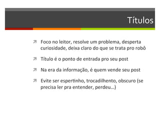 Títulos	
  

ì  Foco	
  no	
  leitor,	
  resolve	
  um	
  problema,	
  desperta	
  
       curiosidade,	
  deixa	
  claro	
  do	
  que	
  se	
  trata	
  pro	
  robô	
  

ì  Título	
  é	
  o	
  ponto	
  de	
  entrada	
  pro	
  seu	
  post	
  

ì  Na	
  era	
  da	
  informação,	
  é	
  quem	
  vende	
  seu	
  post	
  

ì  Evite	
  ser	
  esperNnho,	
  trocadilhento,	
  obscuro	
  (se	
  
       precisa	
  ler	
  pra	
  entender,	
  perdeu…)	
  

	
  
 
