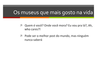 Os	
  museus	
  que	
  mais	
  gosto	
  na	
  vida	
  

    ì  Quem	
  é	
  você?	
  Onde	
  você	
  mora?	
  Eu	
  vou	
  pra	
  lá?,	
  Ah,	
  
         who	
  cares?!	
  

    ì  Pode	
  ser	
  o	
  melhor	
  post	
  do	
  mundo,	
  mas	
  ninguém	
  
         nunca	
  saberá	
  
 