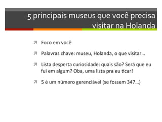 5	
  principais	
  museus	
  que	
  você	
  precisa	
  
                        visitar	
  na	
  Holanda	
  
  ì  Foco	
  em	
  você	
  

  ì  Palavras	
  chave:	
  museu,	
  Holanda,	
  o	
  que	
  visitar…	
  

  ì  Lista	
  desperta	
  curiosidade:	
  quais	
  são?	
  Será	
  que	
  eu	
  
       fui	
  em	
  algum?	
  Oba,	
  uma	
  lista	
  pra	
  eu	
  Ncar!	
  

  ì  5	
  é	
  um	
  número	
  gerenciável	
  (se	
  fossem	
  347…)	
  
 