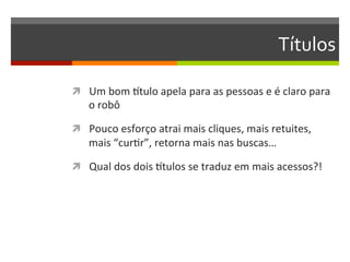 Títulos	
  

ì  Um	
  bom	
  rtulo	
  apela	
  para	
  as	
  pessoas	
  e	
  é	
  claro	
  para	
  
     o	
  robô	
  

ì  Pouco	
  esforço	
  atrai	
  mais	
  cliques,	
  mais	
  retuites,	
  
     mais	
  “curNr”,	
  retorna	
  mais	
  nas	
  buscas…	
  

ì  Qual	
  dos	
  dois	
  rtulos	
  se	
  traduz	
  em	
  mais	
  acessos?!	
  
 