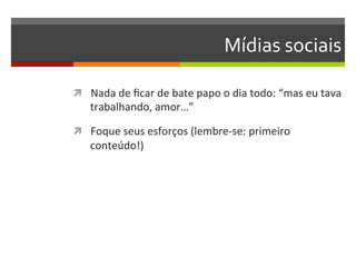 Mídias	
  sociais	
  

ì  Nada	
  de	
  ﬁcar	
  de	
  bate	
  papo	
  o	
  dia	
  todo:	
  “mas	
  eu	
  tava	
  
     trabalhando,	
  amor…”	
  

ì  Foque	
  seus	
  esforços	
  (lembre-­‐se:	
  primeiro	
  
     conteúdo!)	
  
 